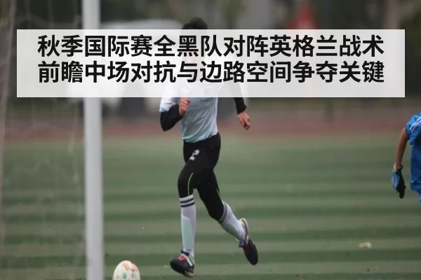秋季国际赛全黑队对阵英格兰战术前瞻中场对抗与边路空间争夺关键